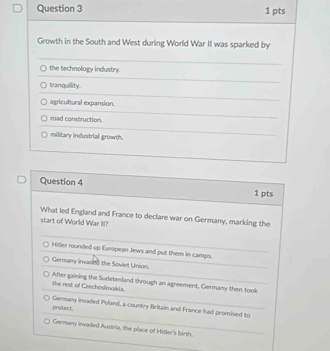 Growth in the South and West during World War II was sparked by
the technology industry.
tranquility.
agricultural expansion.
road construction.
military industrial growth.
Question 4 1 pts
What led England and France to declare war on Germany, marking the
start of World War II?
Hitler rounded up European Jews and put them in camps.
Germany invaded the Soviet Union.
After gaining the Sudetenland through an agreement, Germany then took
the rest of Czechoslovakia.
Germany invaded Poland, a country Britain and France had promised to
protect.
Germany invaded Austria, the place of Hitler's birth.
