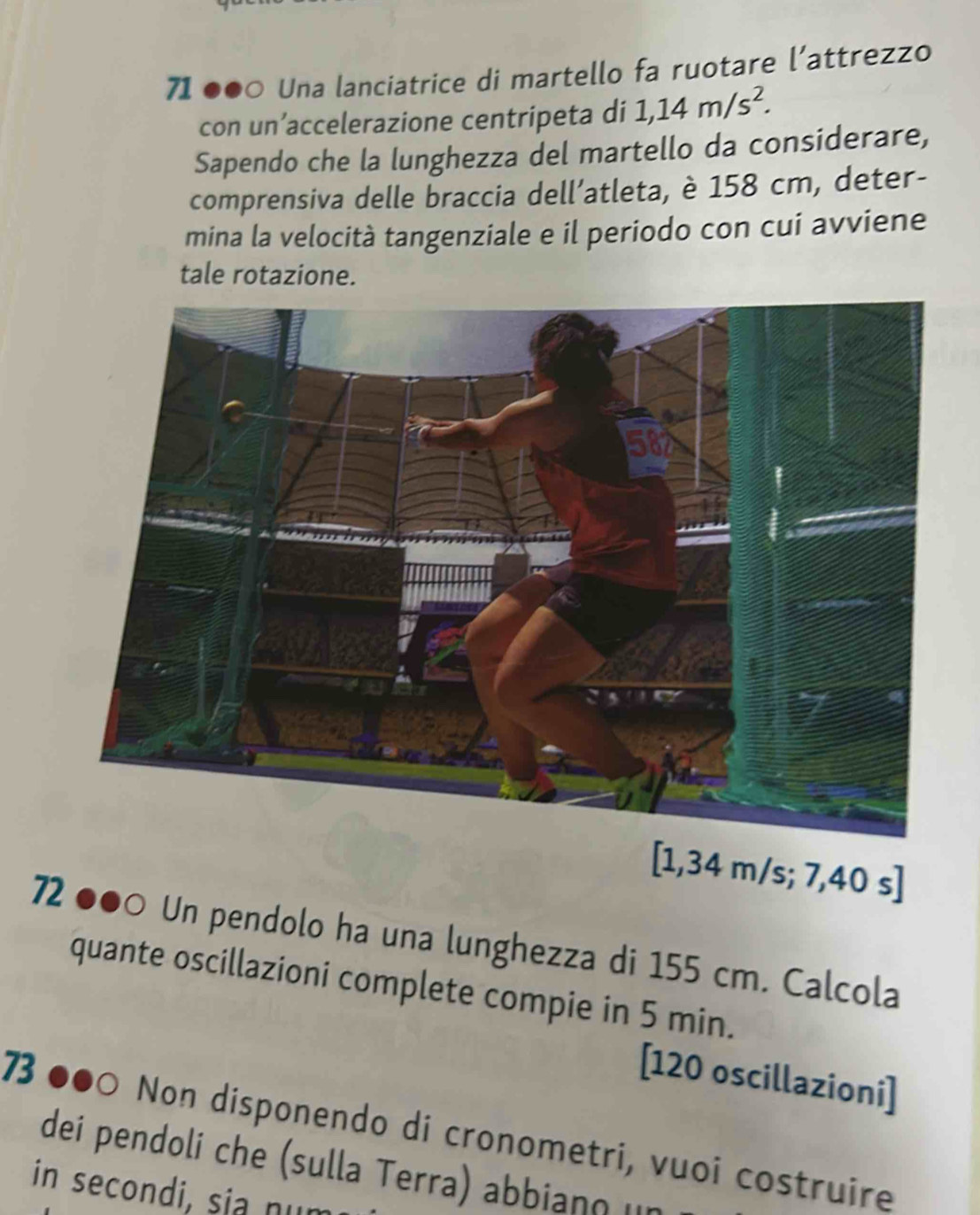 71 ●●○ Una lanciatrice di martello fa ruotare l’attrezzo 
con un’accelerazione centripeta di 1,14m/s^2. 
Sapendo che la lunghezza del martello da considerare, 
comprensiva delle braccia dell’atleta, è 158 cm, deter- 
mina la velocità tangenziale e il periodo con cui avviene 
tale rotazione. 
[ 1,34 m/s; 7,40 s ] 
72 ●●○ Un pendolo ha una lunghezza di 155 cm. Calcola 
quante oscillazioni complete compie in 5 min. 
[ 120 oscillazioni] 
73 ●●○ Non disponendo di cronometri, vuoi costruire 
dei pendoli che (sulla Terra) abbiano u 
in secondi, sia nun