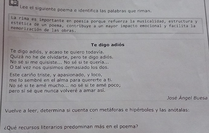 Lee el siguiente poema e identifica las palabras que riman. 
La rima es importante en poesía porque refuerza la musicalidad, estructura y 
estética de un poema, contribuye a un mayor impacto emocional y facílita la 
memorización de las obras. 
Te digo adiós 
Te digo adiós, y acaso te quiero todavía. 
Quizá no he de olvidarte, pero te digo adiós. 
No sé si me quisiste... No sé si te quería... 
O tal vez nos quisimos demasiado los dos. 
Este cariño triste, y apasionado, y loco, 
me lo sembré en el alma para quererte a ti. 
No sé si te amé mucho... no sé si te amé poco; 
pero sí sé que nunca volveré a amar así. 
José Ángel Buesa 
Vuelve a leer, determina si cuenta con metáforas e hipérboles y las anótalas: 
¿Qué recursos literarios predominan más en el poema?