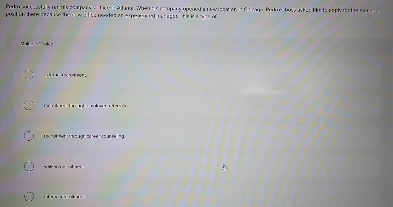 Pedro successfully ran his company's office in Atlanta. When his company opened a new location in Chicago, Pedro's boss asked him to apply for the manager
position there because the new office needed an experienced manager. This is a type of
Multiple Choice
external recruitment
recruitment through employee referrals
recruitment through career counseling
walk-in recruitment.
internal recruitment.