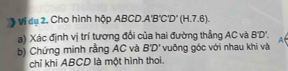 Ví dụ 2. Cho hình hộp A ABCD. A'B'C'D'(H.7.6). 
a) Xác định vị trí tương đối của hai đường thẳng AC và B'D'. 
a 
b) Chứng minh rằng AC và B'D' vuông góc với nhau khi và 
chỉ khi ABCD là một hình thoi.