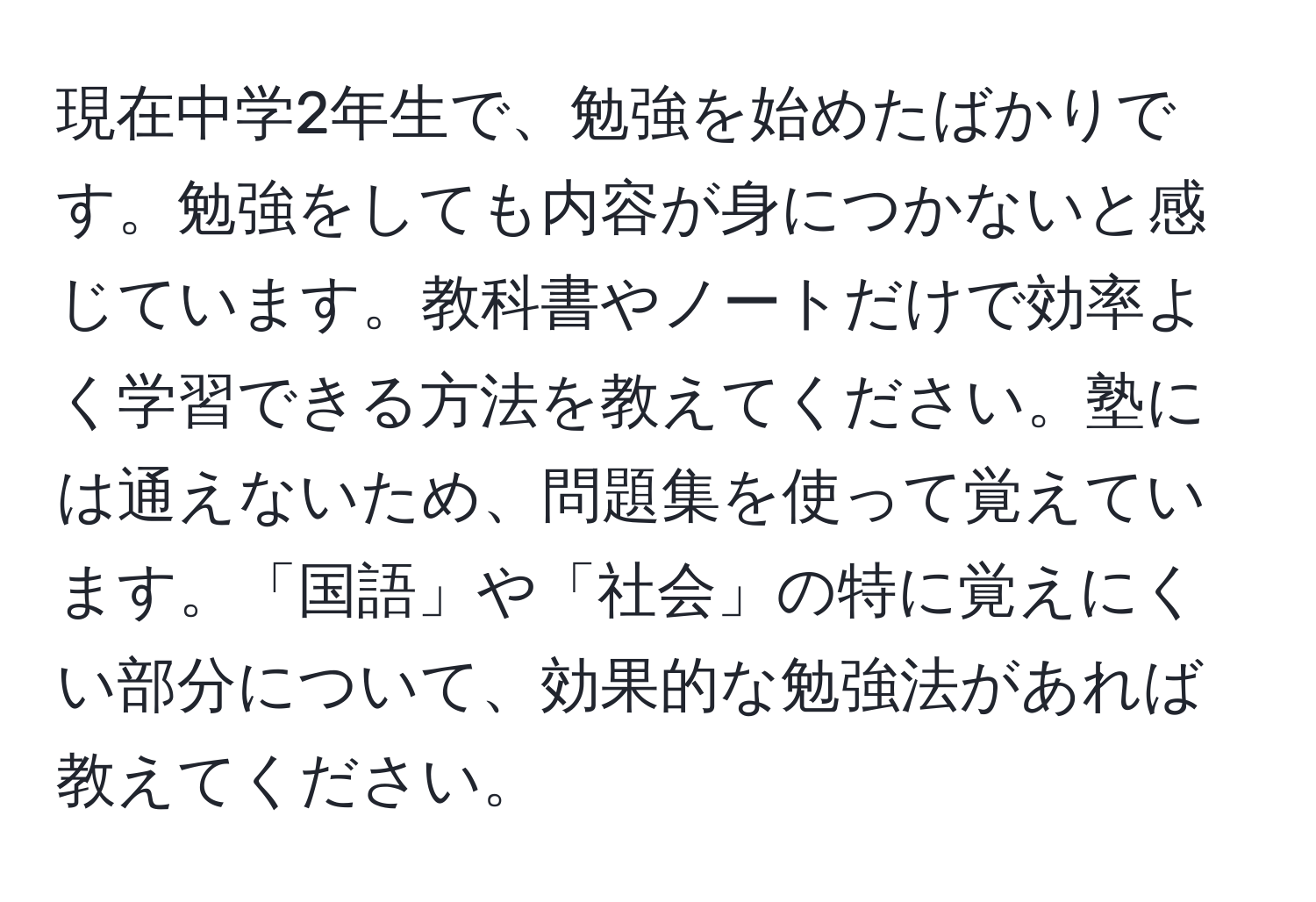 現在中学2年生で、勉強を始めたばかりです。勉強をしても内容が身につかないと感じています。教科書やノートだけで効率よく学習できる方法を教えてください。塾には通えないため、問題集を使って覚えています。「国語」や「社会」の特に覚えにくい部分について、効果的な勉強法があれば教えてください。