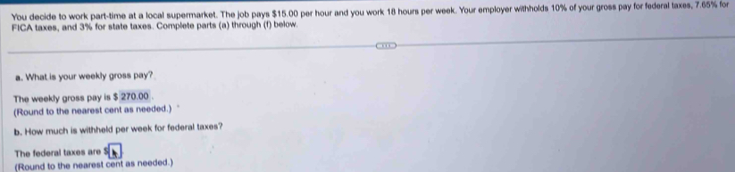 You decide to work part-time at a local supermarket. The job pays $15.00 per hour and you work 18 hours per week. Your employer withholds 10% of your gross pay for federal taxes, 7.65% for 
FICA taxes, and 3% for state taxes. Complete parts (a) through (f) below. 
a. What is your weekly gross pay? 
The weekly gross pay is $ 270.00. 
(Round to the nearest cent as needed.) 
b. How much is withheld per week for federal taxes? 
The federal taxes are^5boxed h 
(Round to the nearest cent as needed.)