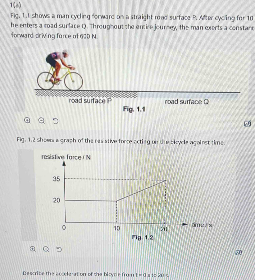 1(a) 
Fig. 1.1 shows a man cycling forward on a straight road surface P. After cycling for 10
he enters a road surface Q. Throughout the entire journey, the man exerts a constant 
forward driving force of 600 N. 
road surface P road surface Q
Fig. 1.1 
Fig. 1.2 shows a graph of the resistive force acting on the bicycle against time. 
resistive force / N
e / s
Fig. 1.2 
Describe the acceleration of the bicycle from t=0 S to 20 s.