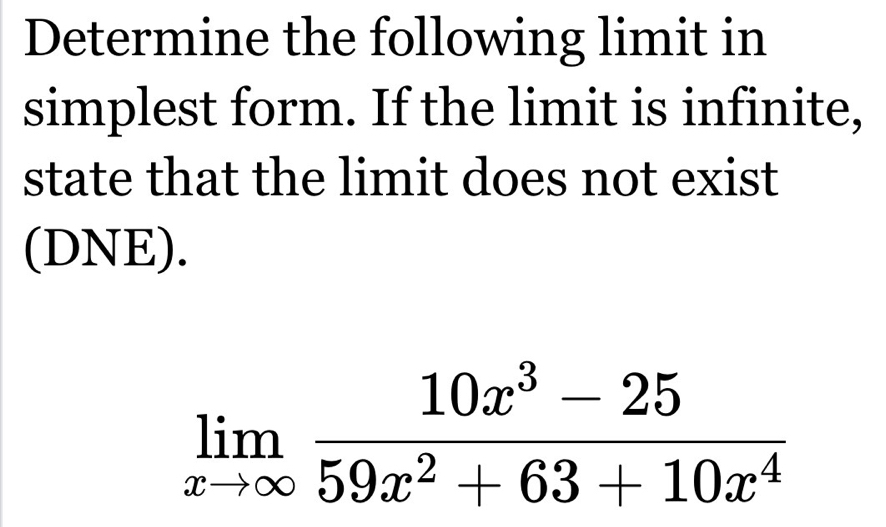 Determine the following limit in 
simplest form. If the limit is infinite, 
state that the limit does not exist 
(DNE).
limlimits _xto ∈fty  (10x^3-25)/59x^2+63+10x^4 