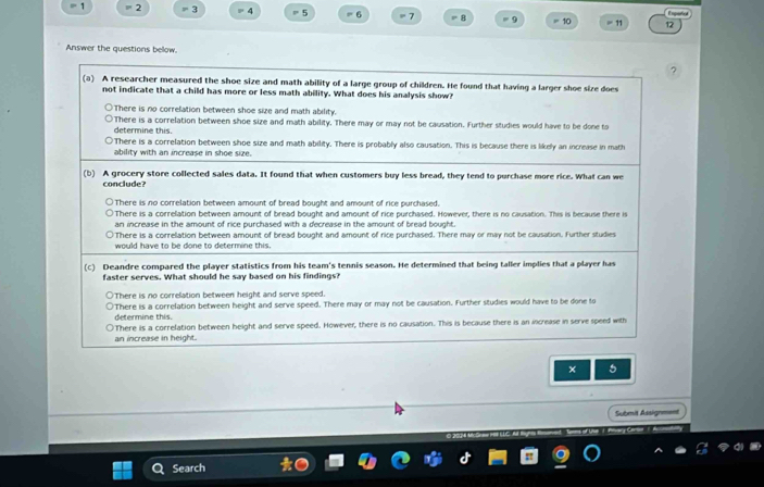 1 = 2 = 3 = 4 = 5 = 6 = 7 = 8 = 9 10 = 11 12
Answer the questions below.
?
(a) A researcher measured the shoe size and math ability of a large group of children. He found that having a larger shoe size does
not indicate that a child has more or less math ability. What does his analysis show?
There is no correlation between shoe size and math ability.
determine this. There is a correlation between shoe size and math ability. There may or may not be causation. Further studies would have to be done to
There is a correlation between shoe size and math ability. There is probably also causation. This is because there is likely an increase in math
ability with an increase in shoe size.
(b) A grocery store collected sales data. It found that when customers buy less bread, they tend to purchase more rice. What can we
conclude?
There is no correlation between amount of bread bought and amount of rice purchased.
There is a correlation between amount of bread bought and amount of rice purchased. However, there is no causation. This is because there is
an increase in the amount of rice purchased with a decrease in the amount of bread bought.
There is a correlation between amount of bread bought and amount of rice purchased. There may or may not be causation. Further studies
would have to be done to determine this.
(c) Deandre compared the player statistics from his team's tennis season. He determined that being taller implies that a player has
faster serves. What should he say based on his findings?
There is no correlation between height and serve speed.
determine this. There is a correlation between height and serve speed. There may or may not be causation. Further studies would have to be done to
an increase in height. There is a correlation between height and serve speed. However, there is no causation. This is because there is an increase in serve speed with
× 5
Submit Assignment
Search