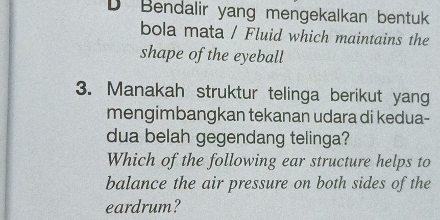 Bendalir yang mengekalkan bentuk 
bola mata / Fluid which maintains the 
shape of the eyeball 
3. Manakah struktur telinga berikut yang 
mengimbangkan tekanan udara di kedua- 
dua belah gegendang telinga? 
Which of the following ear structure helps to 
balance the air pressure on both sides of the 
eardrum?