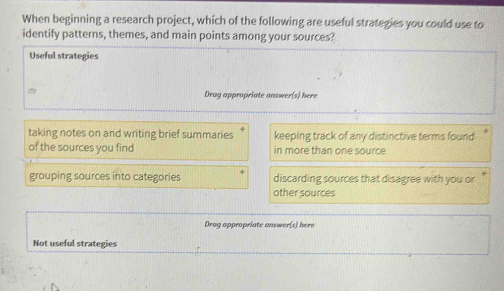 When beginning a research project, which of the following are useful strategies you could use to
identify patterns, themes, and main points among your sources?
Useful strategies
Drag appropriate answer(s) here
taking notes on and writing brief summaries keeping track of any distinctive terms found
of the sources you find in more than one source
grouping sources into categories discarding sources that disagree with you or '
other sources
Drag appropriate answer(s) here
Not useful strategies