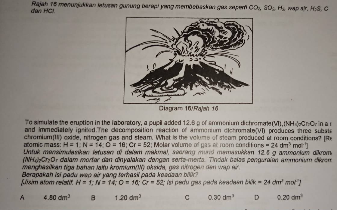 Rajah 16 menunjukkan letusan gunung berapi yang membebaskan gas seperti CO_2, SO_2, H_2, , wap air, H_2S
dan HCl. , C
To simulate the eruption in the laboratory, a pupil added 12.6 g of ammonium dichromate(VI), (NH_4)_2Cr_2O_7 in a r
and immediately ignited.The decomposition reaction of ammonium dichromate(VI) produces three substa
chromium(III) oxide, nitrogen gas and steam. What is the volume of steam produced at room conditions? [Re
atomic mass: H=1; N=14; O=16; Cr=52; Molar volume of gas at room conditions =24dm^3mol^(-1)]
Untuk mensimulasikan letusan di dalam makmal, seorang murd memasukkan 12.6 g ammonium dikrom
(NH_4)_2Cr_2O 7 dalam mortar dan dinyalakan dengan serta-merta. Tindak balas penguraian ammonium dikrom
menghasilkan tiga bahan iaitu kromium(III) oksida, gas nitrogen dan wap air.
Berapakah isi padu wap air yang terhasil pada keadaan bilik?
[Jisim atom relatif. H=1; N=14; O=16; Cr=52; Isi padu gas pada keadaan bilik=24dm^3mot^1]
A 4.80dm^3 B 1.20dm^3 C 0.30dm^3 D 0.20dm^3