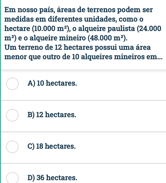 Em nosso país, áreas de terrenos podem ser
medidas em diferentes unidades, como o
hectare (10.000m^2) , o alqueire paulista (24.000
m^2) e o alqueire mineiro (48.000m^2). 
Um terreno de 12 hectares possui uma área
menor que outro de 10 alqueires mineiros em...
A) 10 hectares.
B) 12 hectares.
C) 18 hectares.
D) 36 hectares.