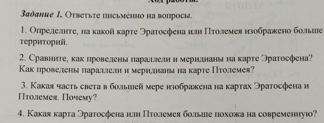 Xox pãbon 
Задание 1, Ответьте письменно на вопросы. 
1. Опрелелиге¸ на какой κарте Θратосфена или Πίтοлемеяизображено больиее 
Τερриτοрий, 
2. Сравните, как провелень параллели и мерилианы на карте Эратосфена? 
Как провелены парацлелии мерилианы на карте Птолемея? 
3. Какая часть света в большей мере изображена на картах Эратосфена и 
Птолемея Почему? 
4. Какая карта Эратосфена илли ΠΠтоοлемея больилιе πохожа на современную?
