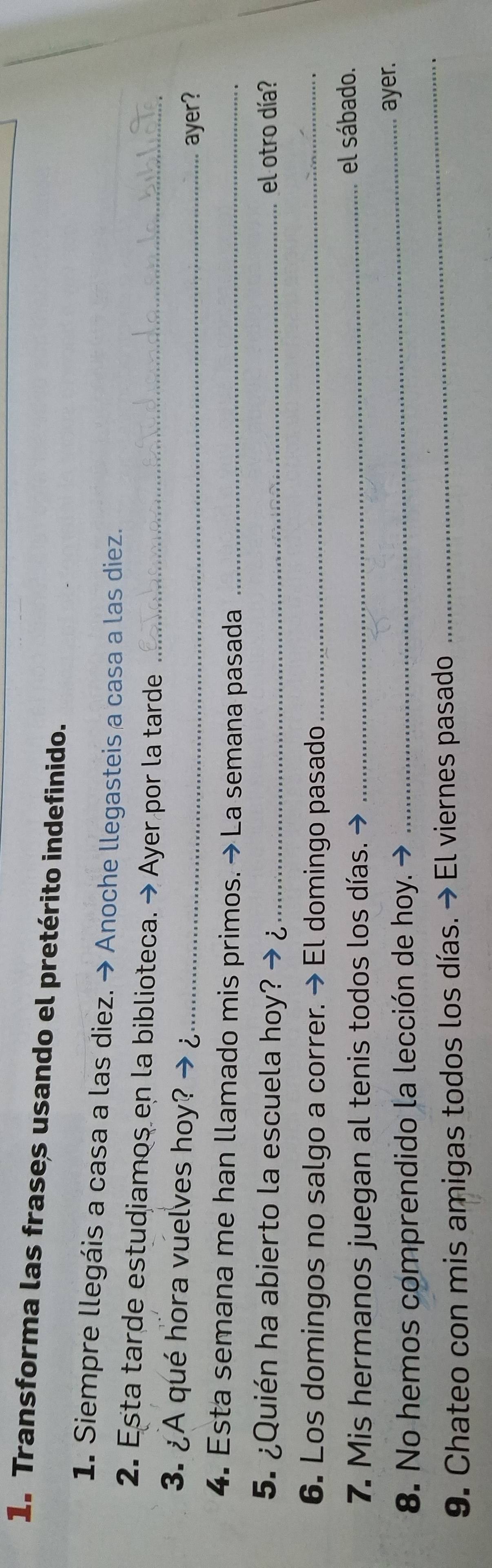 Transforma las frases usando el pretérito indefinido. 
1. Siempre llegáis a casa a las diez. → Anoche llegasteis a casa a las diez. 
2. Esta tarde estudiamos en la biblioteca. → Ayer por la tarde_ 
3. ¿A qué hora vuelves hoy?_ 
ayer? 
4. Esta semana me han llamado mis primos. → La semana pasada_ 
5. ¿Quién ha abierto la escuela hoy? → ¿_ el otro día? 
6. Los domingos no salgo a correr. → El domingo pasado_ 
7. Mis hermanos juegan al tenis todos los días. → _el sábado. 
_ 
8. No hemos comprendido la lección de hoy. 
_ayer. 
9. Chateo con mis amigas todos los días. → El viernes pasado