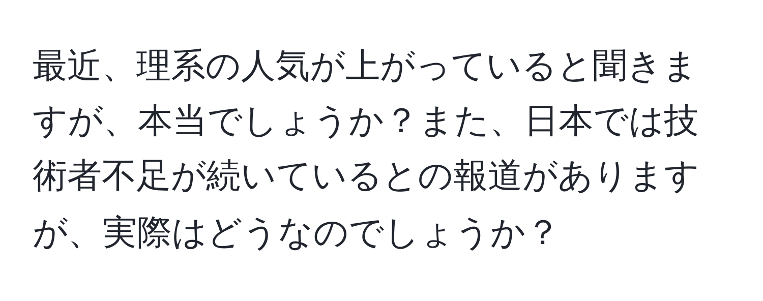 最近、理系の人気が上がっていると聞きますが、本当でしょうか？また、日本では技術者不足が続いているとの報道がありますが、実際はどうなのでしょうか？