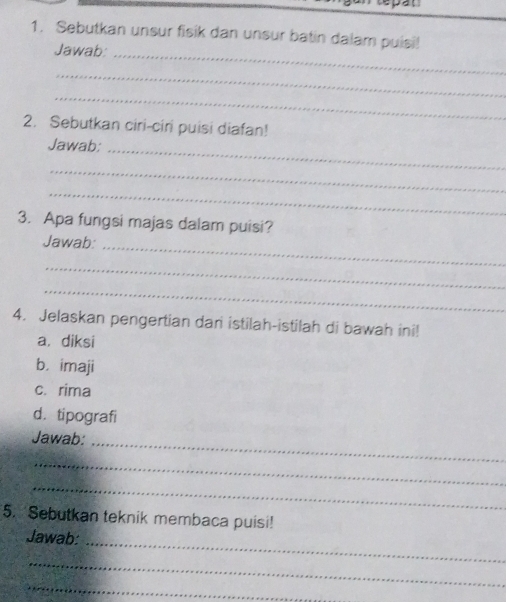 Sebutkan unsur fisik dan unsur batin dalam puisi! 
Jawab: 
_ 
_ 
_ 
2. Sebutkan ciri-cir puisi diafan! 
_ 
Jawab: 
_ 
_ 
3. Apa fungsi majas dalam puisi? 
Jawab: 
_ 
_ 
_ 
4. Jelaskan pengertian dan istilah-istilah di bawah ini! 
a. diksi 
b. imaji 
c. rima 
d.tipografi 
_ 
Jawab: 
_ 
_ 
5. Sebutkan teknik membaca puisi! 
_ 
Jawab: 
_ 
_