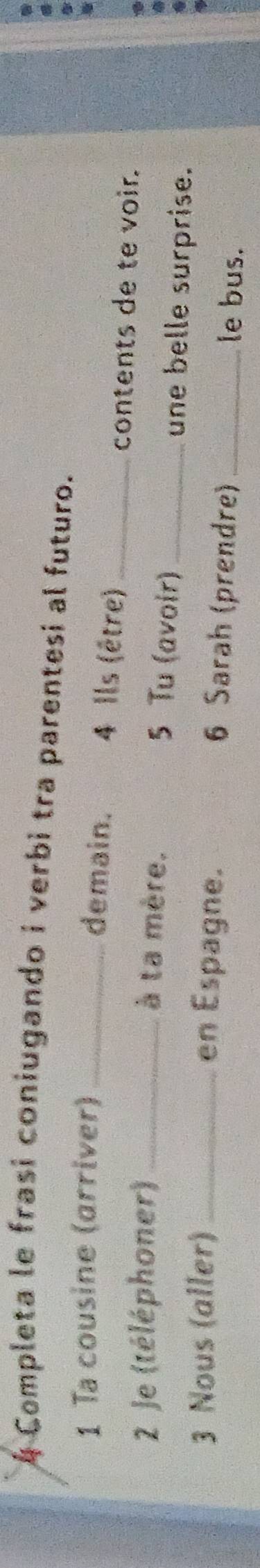 Completa le frasi coniugando i verbi tra parentesi al futuro. 
1 Ta cousine (arriver) _ 4 Ils (être)_ 
demain. 
contents de te voir. 
2 Je (téléphoner) _à ta mère. _une belle surprise. 
5 Tu (avoir) 
3 Nous (aller) _en Espagne. 6 Sarah (prendre) _le bus.