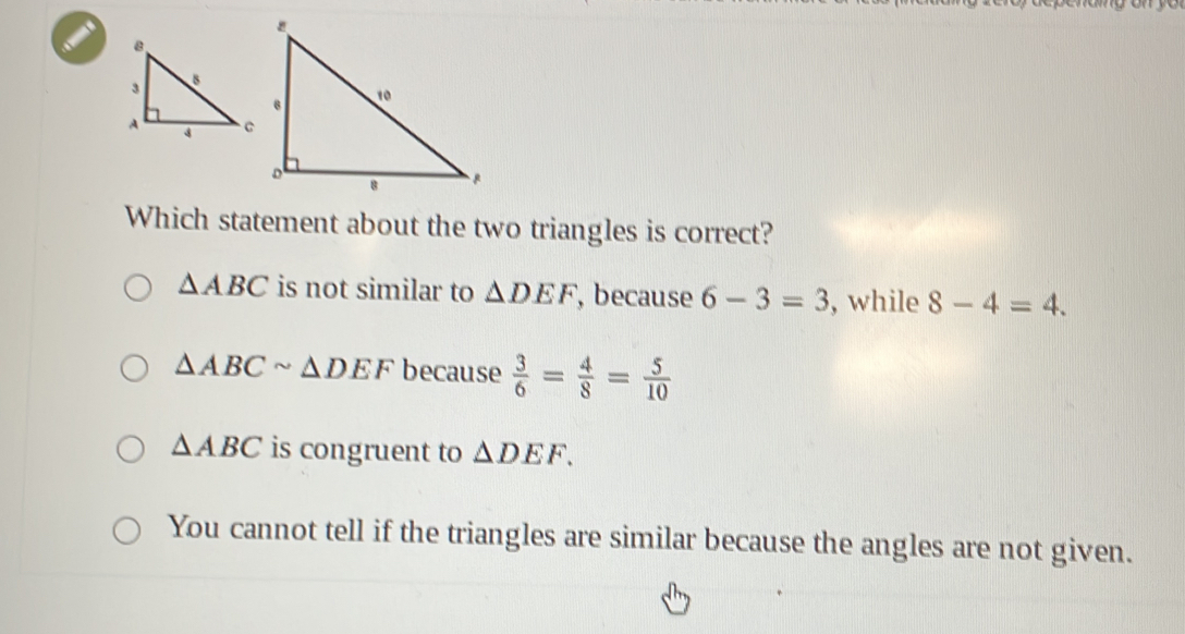 Which statement about the two triangles is correct?
△ ABC is not similar to △ DEF , because 6-3=3 , while 8-4=4.
△ ABCsim △ DEF because  3/6 = 4/8 = 5/10 
△ ABC is congruent to △ DEF.
You cannot tell if the triangles are similar because the angles are not given.