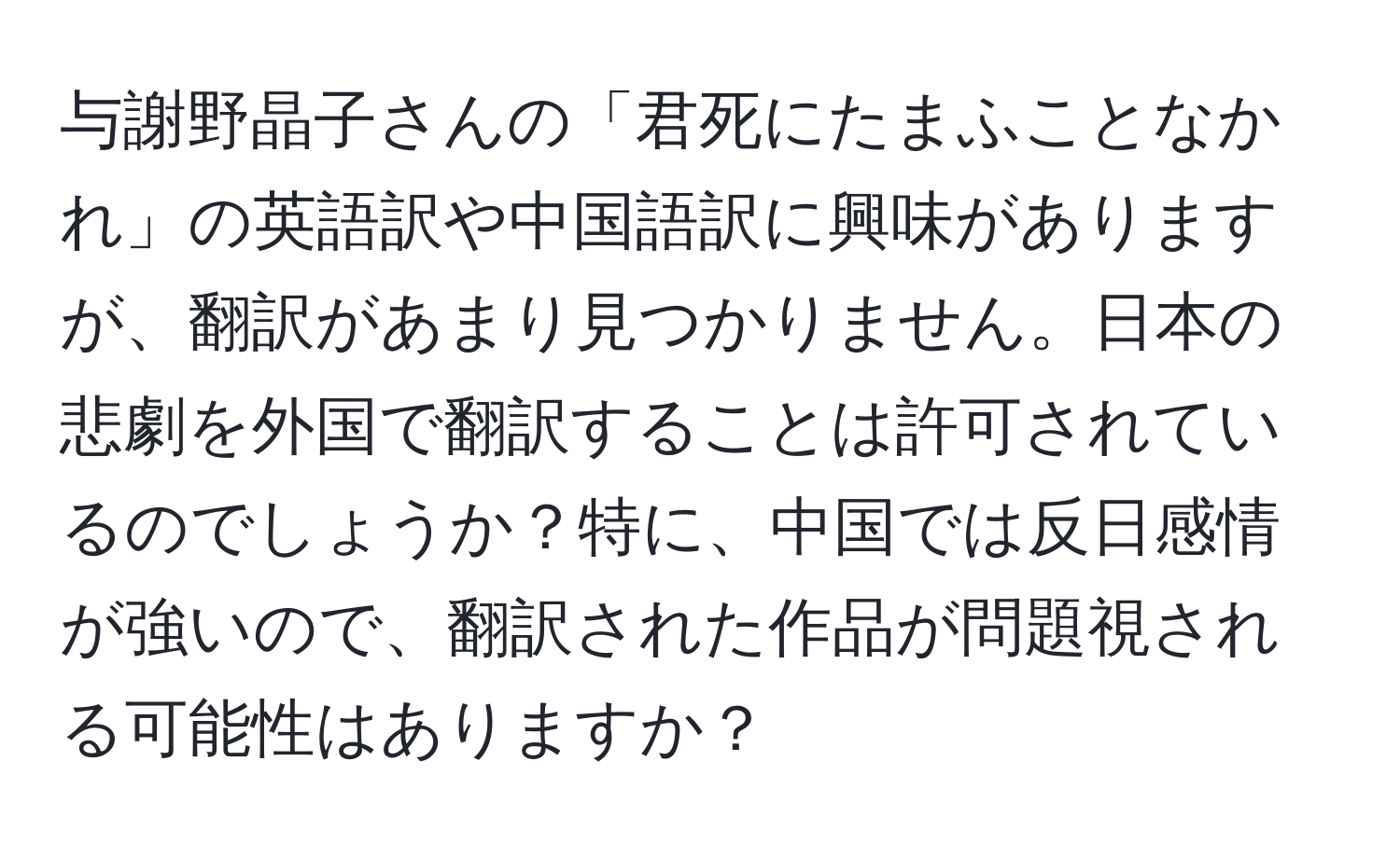 与謝野晶子さんの「君死にたまふことなかれ」の英語訳や中国語訳に興味がありますが、翻訳があまり見つかりません。日本の悲劇を外国で翻訳することは許可されているのでしょうか？特に、中国では反日感情が強いので、翻訳された作品が問題視される可能性はありますか？