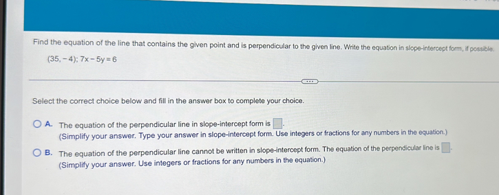 Find the equation of the line that contains the given point and is perpendicular to the given line. Write the equation in slope-intercept form, if possible.
(35,-4);7x-5y=6
Select the correct choice below and fill in the answer box to complete your choice.
A. The equation of the perpendicular line in slope-intercept form is □. 
(Simplify your answer. Type your answer in slope-intercept form. Use integers or fractions for any numbers in the equation.)
B. The equation of the perpendicular line cannot be written in slope-intercept form. The equation of the perpendicular line is □. 
(Simplify your answer. Use integers or fractions for any numbers in the equation.)