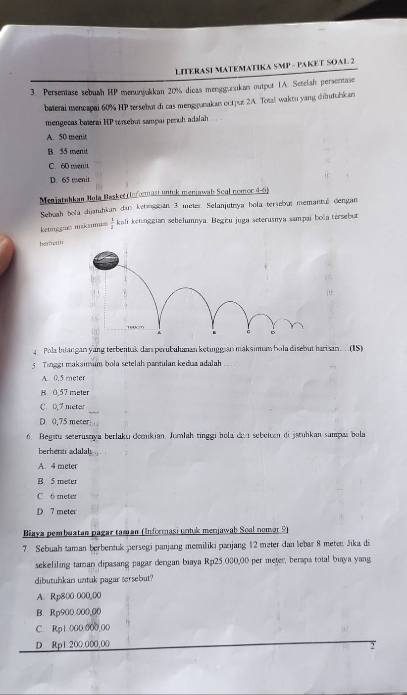 LITERASI MATEMATIKA SMP - PAKET SOAL 2
3. Persentase sebuah HP menunjukkan 20% dicas menggunakan output 1A. Setelah persentase
baterai mencapai 60% HP tersebut di cas menggunakan output 2A. Total waktu yang dibutuhkan
mengecas baterai HP tersebut sampai penuh adalah
A. 50 menit
B. 55 menit
C. 60 menit
D. 65 menit
Menjatuhkan Bola Basket (Informası untuk menjawab Soal nomor 4-6)
Sebuah bola dijatuhkan dari ketinggian 3 meter. Selanjutnya bola tersebut memantul dengan
ketinggian maksimum  1/2  kali ketinggian sebelumnya. Begitu juga seterusnya sampai bola tersebut
berhenti.
4 Pola bilangan yang terbentuk dari perubahanan ketinggian maksimum bola disebut barisan...(IS)
5. Tinggi maksimum bola setelah pantulan kedua adalah
A. 0,5 meter
B. 0,57 meter
C. 0,7 meter
D. 0,75 meter
6. Begitu seterusnya berlaku demikian. Jumlah tinggi bola da i sebelum di jatuhkan sampai bola
berhenti adalah
A. 4 meter
B. 5 meter
C. 6 meter
D. 7 meter
Biaya pembuatan pagar taman (Informasi untuk menjawab Soal nomor 9)
7. Sebuah taman berbentuk persegi panjang memiliki panjang 12 meter dan lebar 8 meter Jika di
sekeliling taman dipasang pagar dengan biaya Rp25.000,00 per meter, berapa total biaya yang
dibutuhkan untuk pagar tersebut?
A. Rp800 000,00
B. Rp900.000,00
C. Rp1.000.000,00
D. Rp1.200.000,00 2