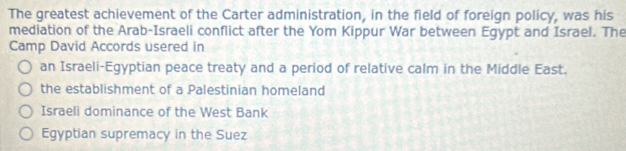 The greatest achievement of the Carter administration, in the field of foreign policy, was his
mediation of the Arab-Israeli conflict after the Yom Kippur War between Egypt and Israel. The
Camp David Accords usered in
an Israeli-Egyptian peace treaty and a period of relative calm in the Middle East.
the establishment of a Palestinian homeland
Israeli dominance of the West Bank
Egyptian supremacy in the Suez