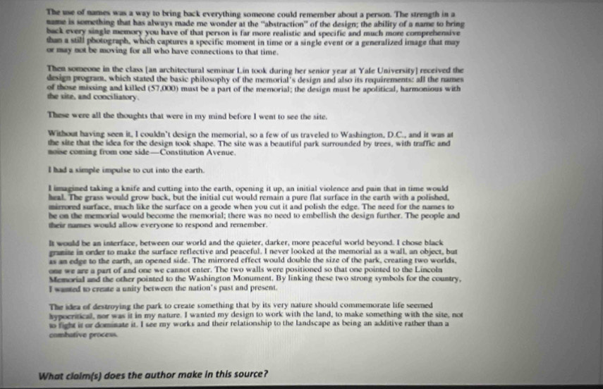 The use of names was a way to bring back everything someone could remember about a person. The strength in a
name is something that has always made me wonder at the ''abstraction' of the design; the ability of a name to bring
back every single memory you have of that person is far more realistic and specific and much more comprehensive
than a still photograph, which captures a specific moment in time or a single event or a generalized image that may
or may not be moving for all who have connections to that time.
Then someone in the class [an architectural seminar Lin took during her senior year at Yale University] received the
design program, which stated the basic philosophy of the memorial's design and also its requirements: all the names
of those missing and killed (57,000) must be a part of the memorial; the design must be apolitical, harmonious with
the site, and conciliatory.
These were all the thoughts that were in my mind before I went to see the site.
Without having seen it, I couldn’t design the memorial, so a few of us traveled to Washington, D.C., and it was at
the site that the idea for the design took shape. The site was a beautiful park surrounded by trees, with traffic and
moise coming from one side—Constitution Avenue.
I had a simple impulse to cut into the earth.
l imagined taking a knife and cutting into the earth, opening it up, an initial violence and pain that in time would
heal. The grass would grow back, but the initial cut would remain a pure flat surface in the earth with a polished,
mirrored surface, much like the surface on a geode when you cut it and polish the edge. The need for the names to
he on the memorial would become the memorial; there was no need to embellish the design further. The people and
their names would allow everyone to respond and remember.
It would be an interface, between our world and the quieter, darker, more peaceful world beyond. I chose black
gramite in order to make the surface reflective and peaceful. I never looked at the memorial as a wall, an object, but
as an edge to the earth, an opened side. The mirrored effect would double the size of the park, creating two worlds,
one we are a part of and one we cannot enter. The two walls were positioned so that one pointed to the Lincoln
Memorial and the other pointed to the Washington Monument. By linking these two strong symbols for the country,
I wasted to create a unity between the nation’s past and present.
The idea of destroying the park to create something that by its very nature should commemorate life seemed
hypocritical, nor was it in my nature. I wanted my design to work with the land, to make something with the site, not
t fight it or dominate it. I see my works and their relationship to the landscape as being an additive rather than a
combative process.
What claim(s) does the author make in this source?