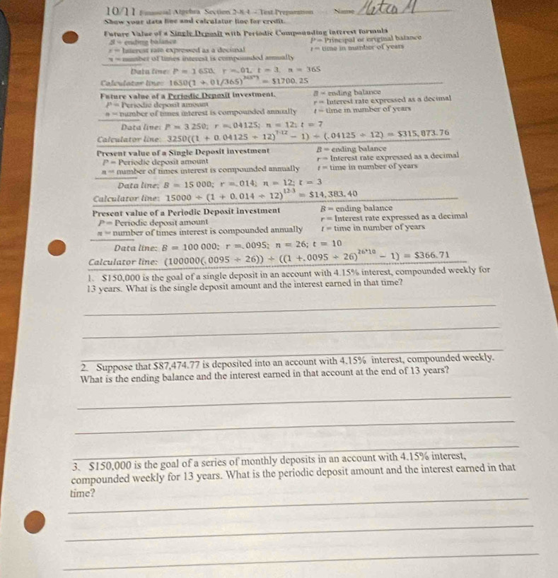 10/11 Fmacal Algebra Section 2-8:4 - Test Preparation Name_
Show your data line and calculatur ling for credit.
Future Value of « Single Deposit with Periodic Compounding interest formula
s= ending balanca P=
x= Interest rato expressed as a decimal 1= time in number of years Principal or criginal batanco
y= mber of times interest is compounded armall 
Data line: P=1650;r=.01,t=3,n=365
Calculator line: 1650(1+,+,01/365)^2(3^+)=51700,25
Future value of a Periodic Depoxit investment. a- ending balance
P= Periodié déposit amoun Interest rate expressed as a decimal
r=
 “ number of times interest is compounded annually t= time i number of years
Data line: P=3250;r=04125;n=12;t=7
Calculator line: 3250((1+0.04125+12)^7.12-1)+(.04125/ 12)=$315,873.76
Present value of a Single Deposit investment B= ending balance
P= Periodic deposit amount r= Interest rate expressed as a decimal
n= number of times interest is compounded annually t= time in number of years
Data line; B=15000;r=.014;n=12;t=3
Calculator line: 15000/ (1+0.014/ 12)^123=$14,383.40
Present value of a Periodic Deposit investment B= ending balance
r=
P= Periodic deposit amount Interest rate expressed as a decimal
n= number of times interest is compounded annually I= time in number of years
Data line: B=100000;r=.0095;n=26;t=10
Calculator line: (100000(.0095/ 26))+((1+.0095/ 26)^26^(,10)-1)=$366.71 □ 
1、 SISO 0,000 is the goal of a single deposit in an account with 4.15% interest, compounded weekly for
13 years. What is the single deposit amount and the interest earned in that time?
_
_
_
_
2. Suppose that $87,474.77 is deposited into an account with 4.15% interest, compounded weekly.
What is the ending balance and the interest earned in that account at the end of 13 years?
_
_
_
3. $150,000 is the goal of a series of monthly deposits in an account with 4.15% interest,
compounded weekly for 13 years. What is the periodic deposit amount and the interest earned in that
_
time?
_
_