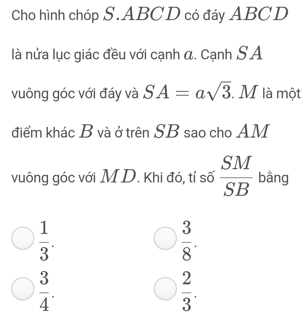 Cho hình chóp S. ABC D có đáy ABCD
là nửa lục giác đều với cạnh α. Cạnh SA
vuông góc với đáy và SA=asqrt(3). .M là một
điểm khác B và ở trên SB sao cho AM
vuông góc với M D. Khi đó, tỉ số  SM/SB  bằng
 1/3 .
 3/8 .
 3/4 .
 2/3 .