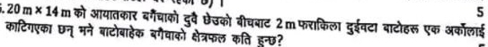 5.20m* 14m को आयातकार बर्गेचाको दुरव छेउको बीचबाट 2m फराकिला दुईवटा बाटोहरू एक अकॉलाई 
काटिगएका छन् मने बाटोबाहेक बगैवाको क्षेत्रफल कति हुन्छ?