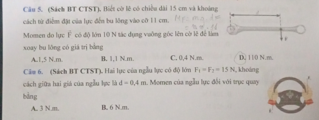 (Sách BT CTST). Biết cờ lê có chiều dài 15 cm và khoảng
cách từ điểm đặt của lực đến bu lông vào cỡ 11 cm.
Momen do lực vector F có độ lớn 10 N tác dụng vuông góc lên cờ lê để làm
xoay bu lông có giá trị bằng
A. 1,5 N.m. B. 1,1 N.m. C. 0,4 N.m. D. 110 N.m.
Câu 6. (Sách BT CTST). Hai lực của ngẫu lực có độ lớn F_1=F_2=15N , khoảng
cách giữa hai giá của ngẫu lực là d=0,4m. Momen của ngẫu lực đối với trục quay
bàng
A. 3 N.m. B. 6 N.m.