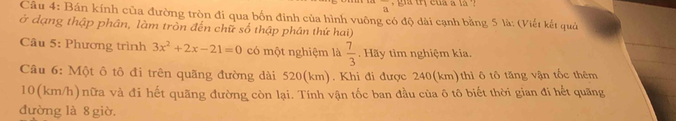 overline a ` gia trị cua a là ? 
Câu 4: Bán kính của đường tròn đi qua bốn đinh của hình vuông có độ dài cạnh bằng 5 là: (Viết kết quả 
ở dạng thập phân, làm tròn đến chữ số thập phân thứ hai) 
Câu 5: Phương trình 3x^2+2x-21=0 có một nghiệm là  7/3 . Hãy tìm nghiệm kia. 
Câu 6: Một ô tô đi trên quãng đường dài 520(km). Khi đi được 240(km) thì ô tô tăng vận tốc thêm
10(km/h)nữa và đi hết quãng đường còn lại. Tính vận tốc ban đầu của ô tô biết thời gian đi hết quãng 
đường là 8 giờ.