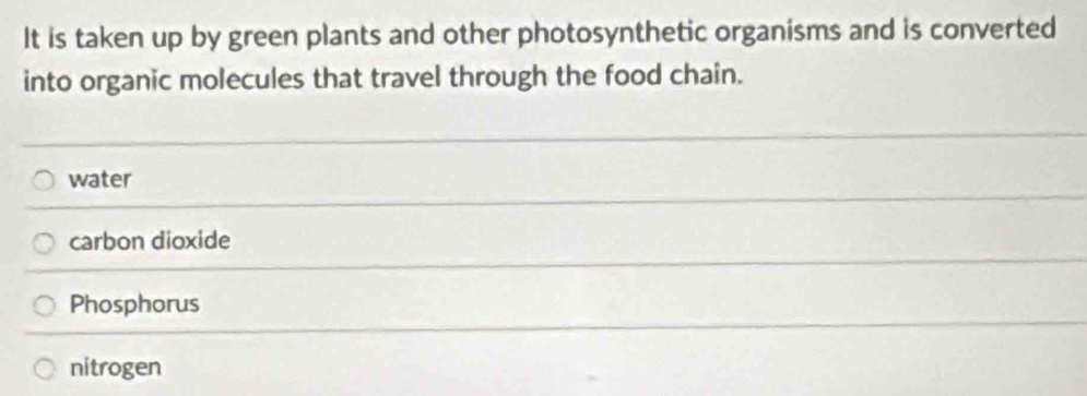 It is taken up by green plants and other photosynthetic organisms and is converted
into organic molecules that travel through the food chain.
water
carbon dioxide
Phosphorus
nitrogen