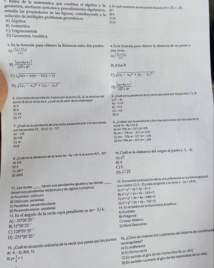 Rama de la matemática que combina el álgebra y la 2. En qué cuadrante se encuentra el punto P(1+sqrt(3),1-sqrt(3))
geometría, mediante métodos y procedimientos algebraicos, A) I
estudia las propiedades de las figuras, contribuyendo a la B)Ⅱ C) '''
solución de múltiples problemas geométricos.
A) Álgebra D) IV
B) Aritmética
C) Trigonometría
D) Geometría Analítica
3. Es la fórmula para obtener la distancia entre dos puntos: 4. Es la fórmula para obtener la distancia de un punto a
A) frac (Y_2+rY_1)1+r una recta.
B)  (|ax+by+c|)/sqrt(A^2)+B^2  A) frac (Y_2+rY_1)1+r
B) dSenB
C) ) sqrt(s(s-a)(s-b)(s-c)) C) sqrt((x_2)-x_1)^2+(y_2-y_1)^2
D) sqrt((x_2)-x_1)^2+(y_2-y_1)^2
D)  (|ax+by+c|)/sqrt(A^2)+B^2 
5. Una recta de pendiente 3 pasa por el punto (3,2) , la abscísa del 6. ¿Cuál es la pendiente de la recta que pasa por los puntos (-3,2)
punto B de la recta es 4, ¿cuál es el valor de la ordenada? y(7,-3),
A) 5 A) - 1/10
B) 9 B) 1/10
C) 15 C)-1/2
D) 17 D)½
7. ¿Cuál es la pendiente de una recta perpendicular a la que pasas 8. ¿Cuáles son la pendiente y las intersecciones con los ejes de la
por los puntos (3,-2) /(-3,-1) a recta 7x-9y+2=0
A) m=7/9;a=-2/7;b=2/9
A) - 1/6
B) m=-7/9;a=-2/7;b=2/9
B) 1/6 C) m=-7/9;a=2/7;b=-2/9
C) -6
D) m=7/9;a=-2/7;b=-2/9
D) 6
9. ¿Cuál es la distancia de la recta 3x-4y+6=0 al punto A(7,-3) ? 10. Cuál es la distancia del origen al punto (-3,-4)
A) sqrt(7)
A) 3/5 B) 3
B)3
C) 39/7
D) 39/5 C) 5
D) sqrt(-25)
11. Las rectas tienen sus pendientes iguales y las rectas 12. Encuentra la ecuación de la circunferencia en su forma general
tienen sus pendientes recíprocas y de signos contrarios. _con centro C(-1,-2) y sea tangente a la recta x-2y+24=0.
A) x^2+y^2+2x+4y-9=0
A) Paralelas- oblícuas
B) Oblícuas- paralelas B) x^2+y^2+2x+4y-243=0
C) Paralelas- perpendiculares C) x^2+y^2+2x+4y-246=0
D) Perpendiculares- paralelas D)
13. Es el ángulo de la recta cuya pendiente es m=-5/4. A) Euclides 14. Es el padre de la Geometría Analítica. x^2+y^2+2x+4y-732=0
A) -51°20'25' B) Pitágoras
C) 128°39'35'' D) René Descartes C) Isaac Newton
B) 51°20'25''
D) -231°20'25''
15. ¿Cuál es ecuación ordinaria de la recta que pasas por los puntos 16. ¿Cómo se ordenan los cuadrantes del sistema de coordenada
A) Es indiferente rectangulares?
A(-4,-3),B(4,1).
B) En forma recta
A) y= x/2 +1
C) En sentido al giro de las manecillas de un relo)
D) En sentido contrario al giro de las manecillas de un reloj