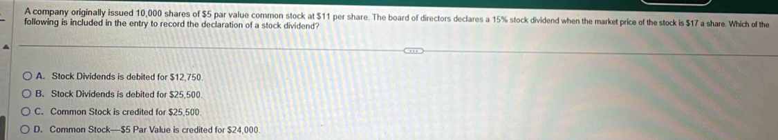 A company originally issued 10,000 shares of $5 par value common stock at $11 per share. The board of directors declares a 15% stock dividend when the market price of the stock is $17 a share. Which of the
following is included in the entry to record the declaration of a stock dividend?
A. Stock Dividends is debited for $12,750.
B. Stock Dividends is debited for $25,500
C. Common Stock is credited for $25,500.
D. Common Stock— $5 Par Value is credited for $24,000