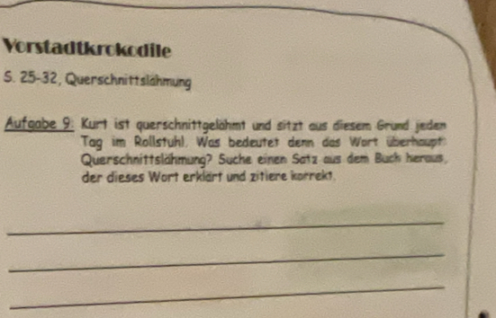 Vorstadtkrokodile 
S. 25 - 32, Querschnittslähmung 
Aufgabe 9. Kurt ist querschnittgelähmt und sitzt aus diesem Grund jeden 
Tag im Rollstuh), Was bedeutet denn das Wort überhaupt 
Querschnittslähmung? Suche einen Satz aus dem Buch heraus, 
der dieses Wort erklärt und zitiere korrekt. 
_ 
_ 
_