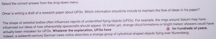 Seliect the correct answer from the drop-down menu. 
Omar is writing a draft of a research paper about UFOs. Which information should he include to maintain the flow of Ideas in his paper? 
The shape of celestial bodies often influences reports of unidentified flying objects (UFOs). For example, the rings around Satum may have 
influenced our ideas of how otherworldly spacecrafts should appear. Or better yet, strange cloud formations or bright meteor showers could have 
actually been mistaken for UFOs. Whatever the explanation, UFOs have for hundreds of years 
ndeed, a sixteenth-century German news notice describes a strange group of cylindrical-shaped objects flying over Nuremberg.