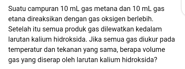 Suatu campuran 10 mL gas metana dan 10 mL gas 
etana direaksikan dengan gas oksigen berlebih. 
Setelah itu semua produk gas dilewatkan kedalam 
larutan kalium hidroksida. Jika semua gas diukur pada 
temperatur dan tekanan yang sama, berapa volume 
gas yang diserap oleh larutan kalium hidroksida?