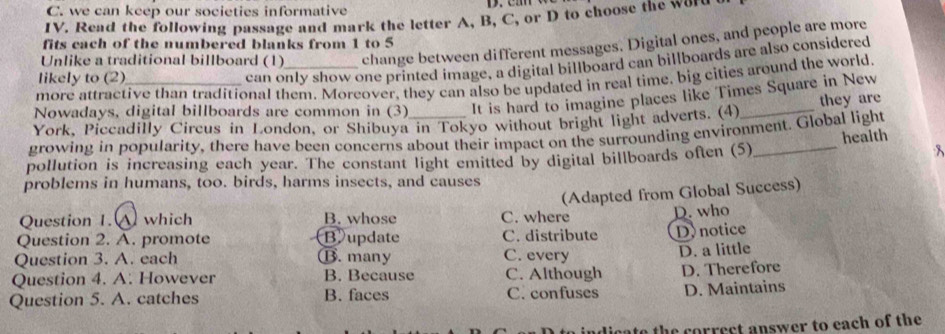 we can keep our societies informative
IV. Read the following passage and mark the letter A, B, C, or D to choose the wor
fits cach of the numbered blanks from 1 to 5
Unlike a traditional billboard (1) change between different messages. Digital ones, and people are more
likely to (2)
can only show one printed image, a digital billboard can billboards are also considered
more attractive than traditional them. Moreover, they can also be updated in real time. big cities around the world
Nowadays, digital billboards are common in (3) It is hard to imagine places like Times Square in New
they are
York, Piccadilly Circus in London, or Shibuya in Tokyo without bright light adverts. (4)_
growing in popularity, there have been concerns about their impact on the surrounding environment. Global light
health
pollution is increasing each year. The constant light emitted by digital billboards often (5)
8
problems in humans, too. birds, harms insects, and causes
(Adapted from Global Success)
Question 1. A which B. whose C. where
Question 2. A. promote Bupdate C. distribute D. who D. notice
Question 3. A. each ⑬. many C. every D. a little
Question 4. A. However B. Because C. Although
Question 5. A. catches B. faces C. confuses D. Therefore
D. Maintains
he correct answer to each of the