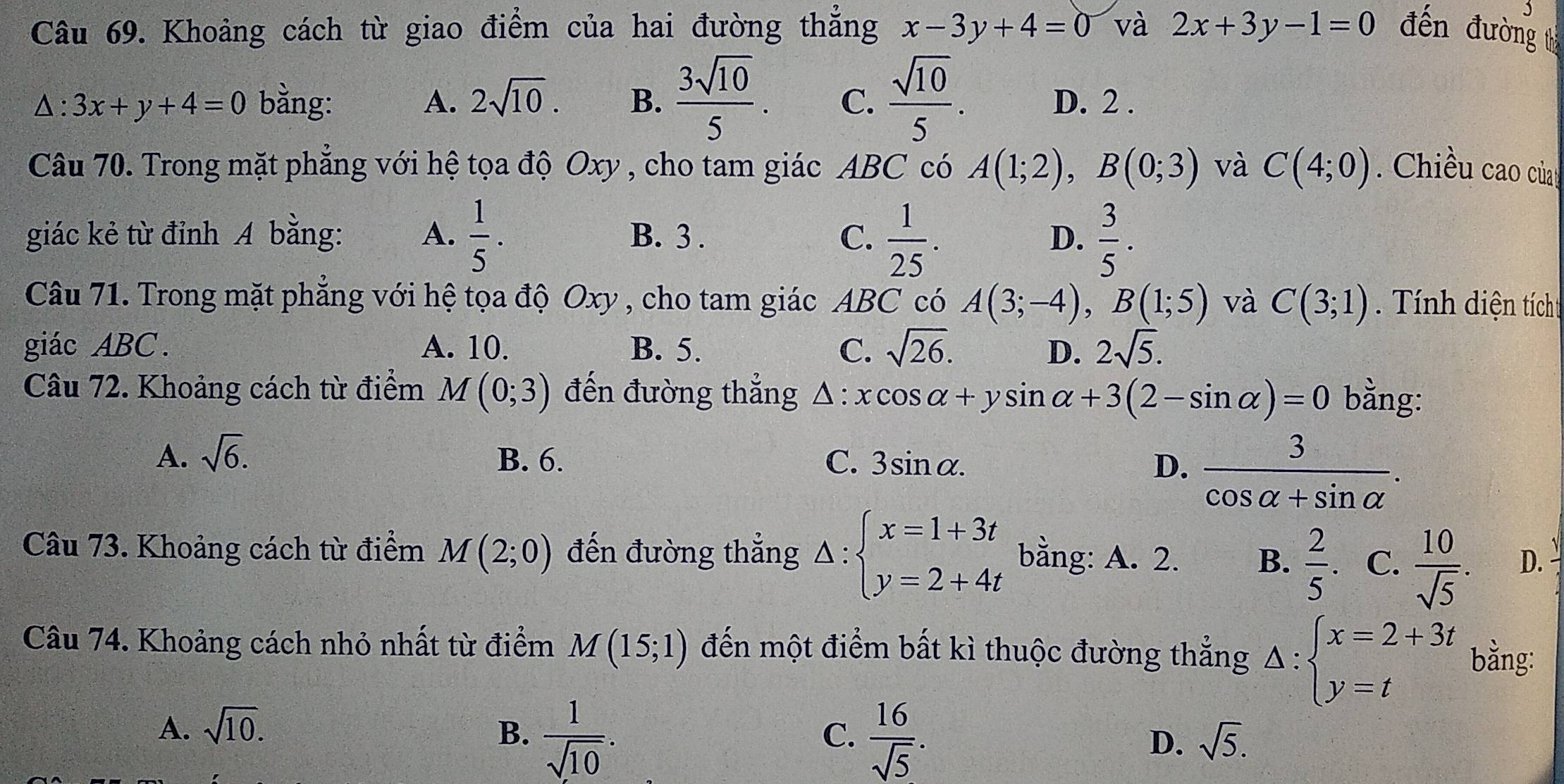 Khoảng cách từ giao điểm của hai đường thẳng x-3y+4=0 và 2x+3y-1=0 đến đường t
△ :3x+y+4=0 bằng: A. 2sqrt(10). B.  3sqrt(10)/5 . C.  sqrt(10)/5 . D. 2 .
Câu 70. Trong mặt phẳng với hệ tọa độ Oxy , cho tam giác ABC có A(1;2),B(0;3) và C(4;0). Chiều cao củag
giác kẻ từ đỉnh A bằng: A.  1/5 . B. 3 . C.  1/25 .  3/5 .
D.
Câu 71. Trong mặt phẳng với hệ tọa độ Oxy , cho tam giác ABC có A(3;-4),B(1;5) và C(3;1) Tính diện tícht
giác ABC. A. 10. B. 5. C. sqrt(26). D. 2sqrt(5).
Câu 72. Khoảng cách từ điểm M(0;3) đến đường thẳng △ :xcos alpha +ysin alpha +3(2-sin alpha )=0 bằng:
A. sqrt(6). B. 6. C. 3sin alpha . D.  3/cos alpha +sin alpha  .
Câu 73. Khoảng cách từ điểm M(2;0) đến đường thẳng △ :beginarrayl x=1+3t y=2+4tendarray. bằng: A. 2. B.  2/5 . C.  10/sqrt(5) . D.
Câu 74. Khoảng cách nhỏ nhất từ điểm M(15;1) đến một điểm bất kì thuộc đường thắng Delta :beginarrayl x=2+3t y=tendarray. bằng:
A. sqrt(10). B.  1/sqrt(10) .
C.  16/sqrt(5) .
D. sqrt(5).