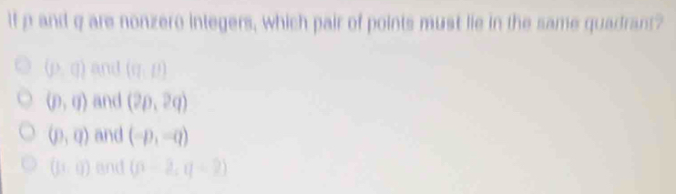 If p and q are nonzero integers, which pair of points must lie in the same quadrant?
(p,q) and (CI,D)
(p,q) and (2p,2q)
(p,q) and (-p,-q)
(11,0) and (n-2,q-2)