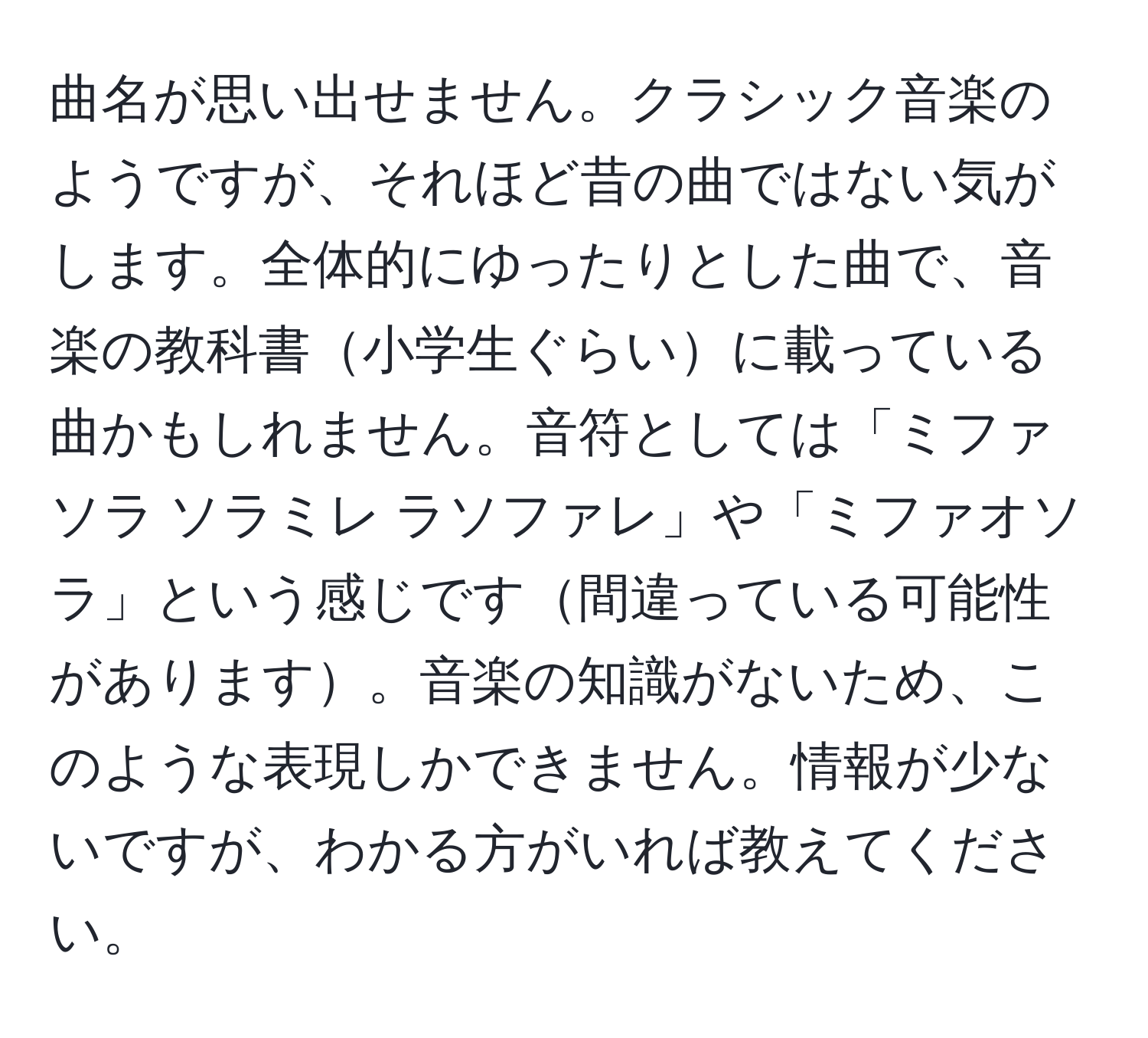 曲名が思い出せません。クラシック音楽のようですが、それほど昔の曲ではない気がします。全体的にゆったりとした曲で、音楽の教科書小学生ぐらいに載っている曲かもしれません。音符としては「ミファソラ ソラミレ ラソファレ」や「ミファオソラ」という感じです間違っている可能性があります。音楽の知識がないため、このような表現しかできません。情報が少ないですが、わかる方がいれば教えてください。