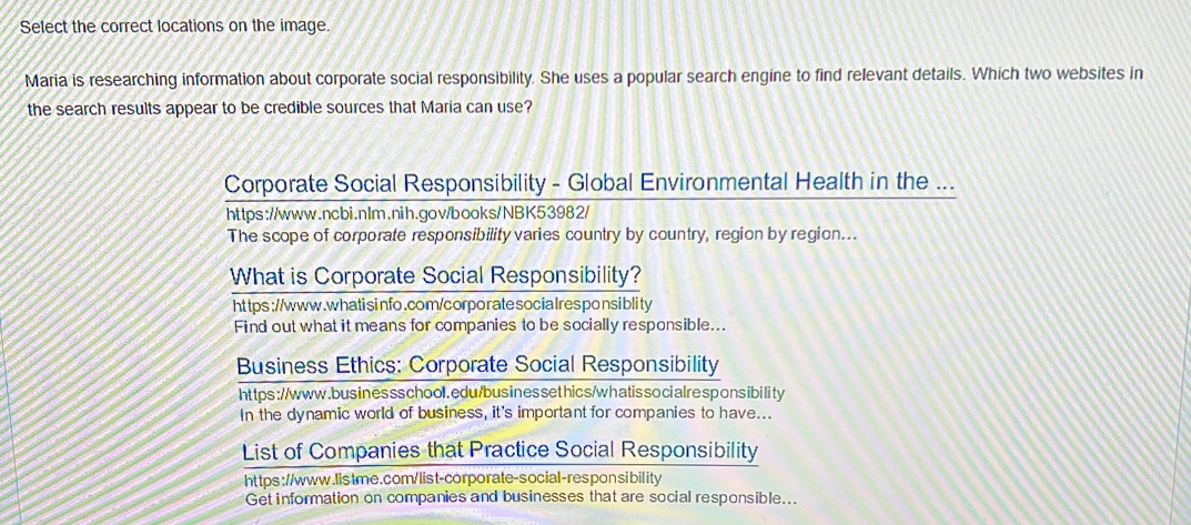 Select the correct locations on the image. 
Maria is researching information about corporate social responsibility. She uses a popular search engine to find relevant details. Which two websites in 
the search results appear to be credible sources that Maria can use? 
Corporate Social Responsibility - Global Environmental Health in the ... 
https://www.ncbi.nlr.nih.gov/books/NBK53982/ 
The scope of corporate responsibility varies country by country, region by region... 
What is Corporate Social Responsibility? 
ht tps ://www.whatisinfo.com/corporate socialresponsiblity 
Find out what it means for companies to be socially responsible... 
Business Ethics: Corporate Social Responsibility 
https://www.bus inessschool.edu/bus inessethics/whatissocialresponsibility 
In the dynamic world of business, it's important for companies to have... 
List of Companies that Practice Social Responsibility 
https://www.listme.com/ list-corporate-social-responsibility 
Get information on companies and businesses that are social responsible...