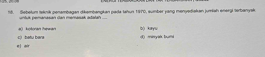 25, 20.08 ENERGTTERBARORAN
18. Sebelum teknik penambagan dikembangkan pada tahun 1970, sumber yang menyediakan jumlah energi terbanyak
untuk pemanasan dan memasak adalah ....
a) kotoran hewan b) kayu
c) batu bara d) minyak bumi
e) air