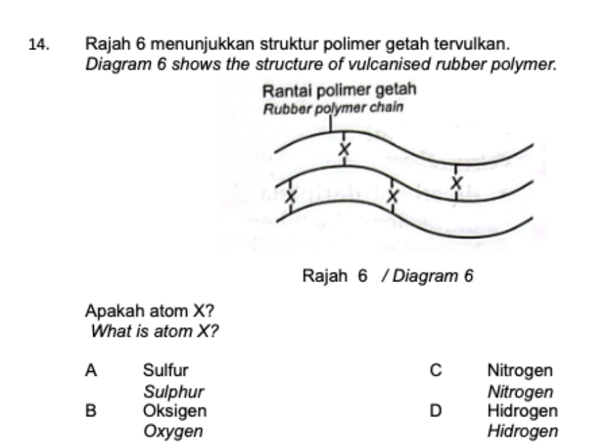 Rajah 6 menunjukkan struktur polimer getah tervulkan.
Diagram 6 shows the structure of vulcanised rubber polymer.
Apakah atom X?
What is atom X?
A Sulfur C Nitrogen
Sulphur Nitrogen
B Oksigen D Hidrogen
Oxygen Hidrogen