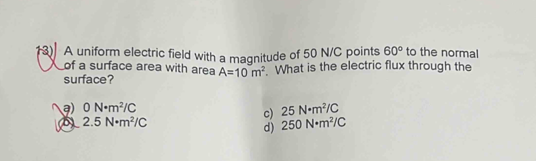 A uniform electric field with a magnitude of 50 N/C points 60° to the normal
of a surface area with area A=10m^2 What is the electric flux through the
surface?
a) 0N· m^2/C 25N· m^2/C
c)
(5) 2.5N· m^2/C 250N· m^2/C
d)