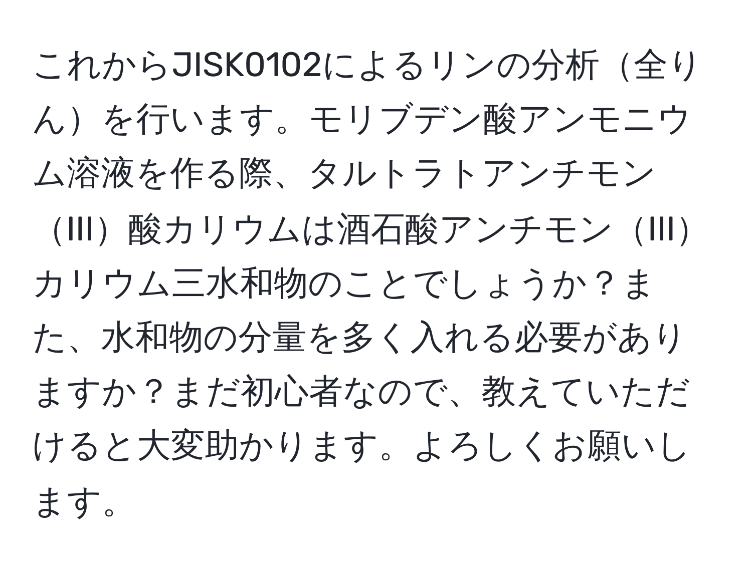 これからJISK0102によるリンの分析全りんを行います。モリブデン酸アンモニウム溶液を作る際、タルトラトアンチモンIII酸カリウムは酒石酸アンチモンIIIカリウム三水和物のことでしょうか？また、水和物の分量を多く入れる必要がありますか？まだ初心者なので、教えていただけると大変助かります。よろしくお願いします。