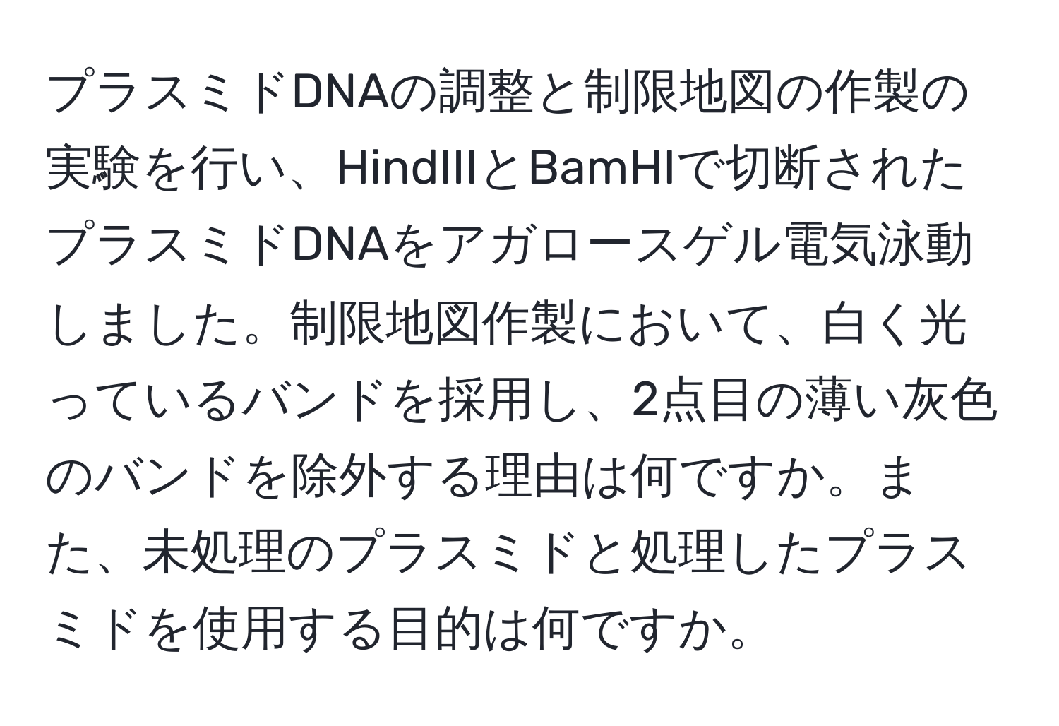 プラスミドDNAの調整と制限地図の作製の実験を行い、HindIIIとBamHIで切断されたプラスミドDNAをアガロースゲル電気泳動しました。制限地図作製において、白く光っているバンドを採用し、2点目の薄い灰色のバンドを除外する理由は何ですか。また、未処理のプラスミドと処理したプラスミドを使用する目的は何ですか。