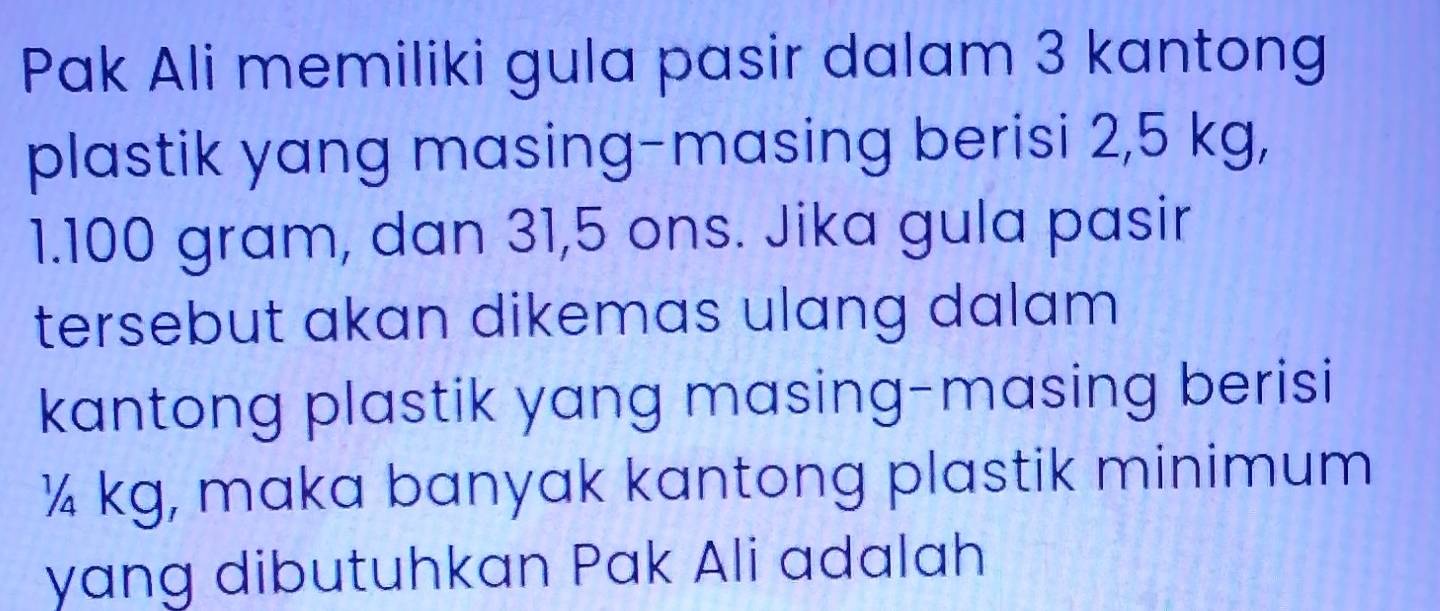 Pak Ali memiliki gula pasir dalam 3 kantong 
plastik yang masing-masing berisi 2,5 kg,
1.100 gram, dan 31,5 ons. Jika gula pasir 
tersebut akan dikemas ulang dalam 
kantong plastik yang masing-masing berisi
¼ kg, maka banyak kantong plastik minimum 
yang dibutuhkan Pak Ali adalah