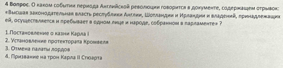 4 Βоπросе Оеκаком собыτии гериода Аηглийской революции говориτся в доκументе, содержκацем оτрывок: 
«Высшая законодательная власть реслублики Англии, Шотландии и Ирландии и владений, принадлежкаших 
ей, осушествляется и пребывает в одном лице и народе, собранном в ларламенте» ? 
1.Постановление о казни Κарла ί 
2. Установление протекτората Κромвеля 
3. Отмена лалатьι лордов 
4. Призвание на трон Κарла Ι Стюоарта