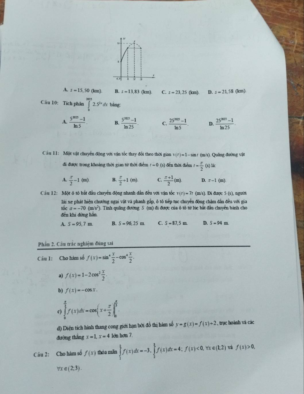A. s=15,50(km). B. s=13,83 (km). C. s=23,25 (km) D. s=21,58 (km).
Câu 10: Tích phân ∈tlimits _0^((2025)2.5^2x)dx bằng:
A.  (5^(2025)-1)/ln 5 . B.  (5^(2025)-1)/ln 25 . C.  (25^(2025)-1)/ln 5 . D.  (25^(3025)-1)/ln 25 .
Cầu 11: Một vật chuyển động với vận tốc thay đổi theo thời gian v(t)=1-sin t (m/s). Quãng đường vật
đi được trong khoảng thời gian từ thời điểm t_1 0 (s) đển thời điểm t= π /2 (s)1dot a:
A.  π /2 -1(m). B.  π /2 +1(m). C.  (π +1)/2 (m). D. π -1(m)
Câu 12: Một ô tô bắt đầu chuyển động nhanh dần đều với vận tốc v(t)=7t (m/s). Đi được : 5 (s), người
lái xe phát hiện chướng ngại vật và phanh gắp, ô tô tiếp tục chuyển động chậm dẫn đều với gia
tốc a=-70(m/s^2) Tính quãng đường S (m) đi được của ô tô từ lúc bắt đầu chuyển bánh cho
đến khi đừng hẵn.
A. S=95,7m. B. S=96,25m. C. S=87,5m. D. S=94m
Phần 2. Câu trắc nghiệm đúng sai
Câu 1: Cho hàm số f(x)=sin^4 x/2 -cos^4 x/2 .
a) f(x)=1-2cos^2 x/2 .
b) f(x)=-cos x.
c) ∈tlimits _0^((frac π)3)f(x)dx=cos (x+ π /2 )|_0^((frac π)3).
d) Diện tích hình thang cong giới hạn bởi đồ thị hàm số y=g(x)=f(x)+2 , trục hoành và các
đường thẳng x=1,x=4 lớn hơn 7.
Câu 2: Cho hàm số f(x) thòa mǎn ∈tlimits _1^(2f(x)dx=-3,∈tlimits _2^3f(x)dx=4;f(x)<0, ^.) x∈ (1;2) và f(x)>0,
Vr e (2;3).
