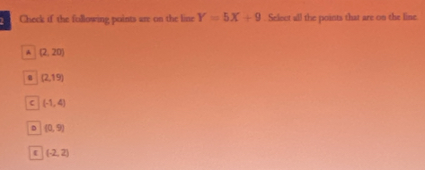 Check if the following points are on the line Y=5X+9. Select all the points that are on the line
A (2,20)
(2,19)
C (-1,4)
D (0,9)
 (-2,2)